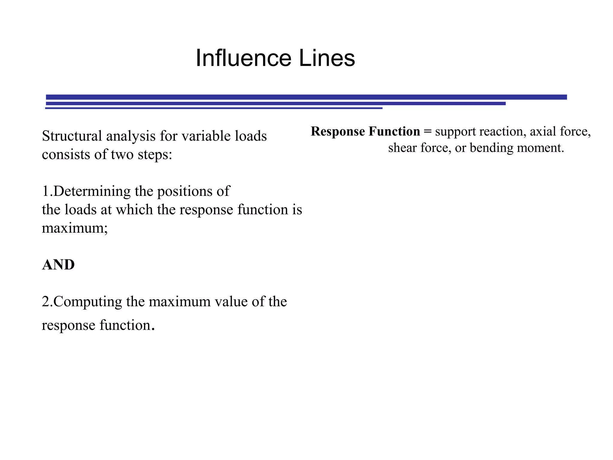 Structural analysis for variable loads
consists of two steps:
1.Determining the positions of
the loads at which the response function is
maximum;
AND
2.Computing the maximum value of the
response function.
Influence Lines
Response Function = support reaction, axial force,
shear force, or bending moment.
 