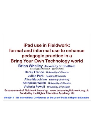 iPad use in Fieldwork:
formal and informal use to enhance
pedagogic practice in a
Bring Your Own Technology world
Brian Whalley University of Sheffield
b.whalley@sheffield.ac.uk @brianwhalley
Derek France University of Chester
Julian Park Reading University
Alice Mauchline Reading University
Katharine Welsh University of Chester
Victoria Powell University of Chester
#ihe2014 1st International Conference on the use of iPads in Higher Education
Enhancement of Fieldwork Learning: www.enhancingfieldwork.org.uk/
Funded by the Higher Education Academy, UK
 