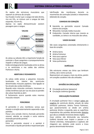 SISTEMA CIRCULATÓRIO-CORAÇÃO
Página 2 de 6
Os septos são estruturas musculares que
separam as câmaras do coração.
Sua função é evitar que o sangue do lado direito,
rico em CO2, se misture com o sangue do lado
esquerdo, rico em O2.
Apenas no septo Atrioventricular existem
passagens para o sangue.
VALVAS
As valvas ou válvulas têm a importante função de
controlar o fluxo sanguíneo e consequentemente
impedir o refluxo do sangue.
Estão estrategicamente localizadas entre os átrios
e os ventrículos e nas saídas das artérias
Pulmonar e Aorta.
ABERTURA E FECHAMENTO
As valvas estão presas a pequenos músculos
localizados no interior dos ventrículos
denominados músculos papilares. Esta ligação se
faz através das cordas tendíneas.
Quando estes músculos contraem, tracionam as
cordas tendíneas que por sua vez puxa as paredes
das valvas fazendo-as abrir.
O fechamento ocorre quando estes mesmos
músculos relaxam.
PERICÁRDIO
O pericárdio é uma membrana serosa que
reveste o coração externamente separando-o dos
pulmões.
Possui uma camada interna chamada pericárdio
visceral, aderida ao coração e outra externa
chamada pericárdio parietal.
pericárdio
Entre o pericárdio visceral e o parietal é
encontrado o líquido pericárdico responsável pela
lubrificação das membranas durante os
movimentos de contração (sístole) e relaxamento
(diástole) do coração.
CAMADAS DO CORAÇÃO
♥ Epicárdio ou pericárdio visceral: Camada
externa do coração.
♥ Miocárdio: Camada média muscular.
♥ Endocárdio: Camada interna que reveste as
cavidades, as valvas e os músculos das valvas.
VASOS DA BASE
São vasos sanguíneos conectados diretamente à
base do coração:
♥ Artéria Aorta
♥ Artéria Pulmonar
♥ Veia cava superior
♥ Veia cava inferior
♥ Veias pulmonares
AURÍCULAS
São estruturas anexas aos átrios que lembram
orelhas, daí o nome aurícula.
Representam um espaço a mais nos átrios, porém
em corações saudáveis não são utilizados.
DIVISÕES DA CIRCULAÇÃO
♥ Circulação pulmonar (pequena)
♥ Circulação sistêmica (grande)
CIRCULAÇÃO PULMONAR
A circulação pulmonar leva o sangue pobre em
oxigênio do ventrículo direito, através da valva
semilunar pulmonar, Artéria Tronco Pulmonar,
que posteriormente se divide em artéria
pulmonar direita e esquerda, para as superfícies
respiratórias dos pulmões denominadas Alvéolos
que são as unidades funcionais destes órgãos.
Essas artérias vão diminuindo seu tamanho
(calibre) durante esse trajeto e passam a se
chamar arteríolas, metacapilares e capilares até
chegarem aos alvéolos onde ocorre a troca
gasosa denominada Hematose.
4 Valvas
2 Atrio-
ventriculares
Tricúspide
Bicúspide
ou Mitral
2
Semilunares
Pulmonar
Aórtica
 
