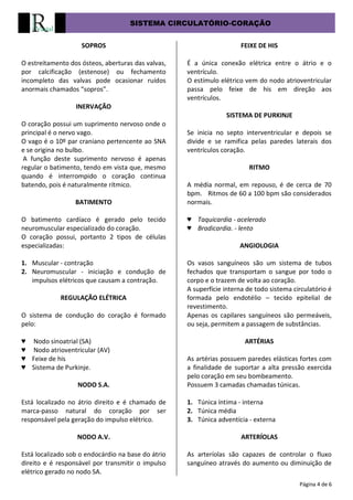 SISTEMA CIRCULATÓRIO-CORAÇÃO
Página 4 de 6
SOPROS
O estreitamento dos ósteos, aberturas das valvas,
por calcificação (estenose) ou fechamento
incompleto das valvas pode ocasionar ruídos
anormais chamados “sopros”.
INERVAÇÃO
O coração possui um suprimento nervoso onde o
principal é o nervo vago.
O vago é o 10º par craniano pertencente ao SNA
e se origina no bulbo.
A função deste suprimento nervoso é apenas
regular o batimento, tendo em vista que, mesmo
quando é interrompido o coração continua
batendo, pois é naturalmente rítmico.
BATIMENTO
O batimento cardíaco é gerado pelo tecido
neuromuscular especializado do coração.
O coração possui, portanto 2 tipos de células
especializadas:
1. Muscular - contração
2. Neuromuscular - iniciação e condução de
impulsos elétricos que causam a contração.
REGULAÇÃO ELÉTRICA
O sistema de condução do coração é formado
pelo:
♥ Nodo sinoatrial (SA)
♥ Nodo atrioventricular (AV)
♥ Feixe de his
♥ Sistema de Purkinje.
NODO S.A.
Está localizado no átrio direito e é chamado de
marca-passo natural do coração por ser
responsável pela geração do impulso elétrico.
NODO A.V.
Está localizado sob o endocárdio na base do átrio
direito e é responsável por transmitir o impulso
elétrico gerado no nodo SA.
FEIXE DE HIS
É a única conexão elétrica entre o átrio e o
ventrículo.
O estímulo elétrico vem do nodo atrioventricular
passa pelo feixe de his em direção aos
ventrículos.
SISTEMA DE PURKINJE
Se inicia no septo interventricular e depois se
divide e se ramifica pelas paredes laterais dos
ventrículos coração.
RITMO
A média normal, em repouso, é de cerca de 70
bpm. Ritmos de 60 a 100 bpm são considerados
normais.
♥ Taquicardia - acelerado
♥ Bradicardia. - lento
ANGIOLOGIA
Os vasos sanguíneos são um sistema de tubos
fechados que transportam o sangue por todo o
corpo e o trazem de volta ao coração.
A superfície interna de todo sistema circulatório é
formada pelo endotélio – tecido epitelial de
revestimento.
Apenas os capilares sanguíneos são permeáveis,
ou seja, permitem a passagem de substâncias.
ARTÉRIAS
As artérias possuem paredes elásticas fortes com
a finalidade de suportar a alta pressão exercida
pelo coração em seu bombeamento.
Possuem 3 camadas chamadas túnicas.
1. Túnica íntima - interna
2. Túnica média
3. Túnica adventícia - externa
ARTERÍOLAS
As arteríolas são capazes de controlar o fluxo
sanguíneo através do aumento ou diminuição de
 