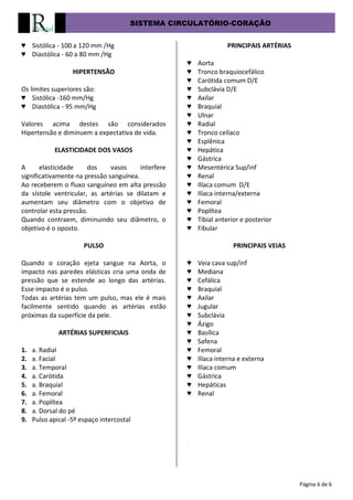 SISTEMA CIRCULATÓRIO-CORAÇÃO
Página 6 de 6
♥ Sistólica - 100 a 120 mm /Hg
♥ Diastólica - 60 a 80 mm /Hg
HIPERTENSÃO
Os limites superiores são:
♥ Sistólica -160 mm/Hg
♥ Diastólica - 95 mm/Hg
Valores acima destes são considerados
Hipertensão e diminuem a expectativa de vida.
ELASTICIDADE DOS VASOS
A elasticidade dos vasos interfere
significativamente na pressão sanguínea.
Ao receberem o fluxo sanguíneo em alta pressão
da sístole ventricular, as artérias se dilatam e
aumentam seu diâmetro com o objetivo de
controlar esta pressão.
Quando contraem, diminuindo seu diâmetro, o
objetivo é o oposto.
PULSO
Quando o coração ejeta sangue na Aorta, o
impacto nas paredes elásticas cria uma onda de
pressão que se estende ao longo das artérias.
Esse impacto é o pulso.
Todas as artérias tem um pulso, mas ele é mais
facilmente sentido quando as artérias estão
próximas da superfície da pele.
ARTÉRIAS SUPERFICIAIS
1. a. Radial
2. a. Facial
3. a. Temporal
4. a. Carótida
5. a. Braquial
6. a. Femoral
7. a. Poplítea
8. a. Dorsal do pé
9. Pulso apical -5º espaço intercostal
PRINCIPAIS ARTÉRIAS
♥ Aorta
♥ Tronco braquiocefálico
♥ Carótida comum D/E
♥ Subclávia D/E
♥ Axilar
♥ Braquial
♥ Ulnar
♥ Radial
♥ Tronco celíaco
♥ Esplênica
♥ Hepática
♥ Gástrica
♥ Mesentérica Sup/inf
♥ Renal
♥ Ilíaca comum D/E
♥ Ilíaca interna/externa
♥ Femoral
♥ Poplítea
♥ Tibial anterior e posterior
♥ Fibular
PRINCIPAIS VEIAS
♥ Veia cava sup/inf
♥ Mediana
♥ Cefálica
♥ Braquial
♥ Axilar
♥ Jugular
♥ Subclávia
♥ Ázigo
♥ Basílica
♥ Safena
♥ Femoral
♥ Ilíaca interna e externa
♥ Ilíaca comum
♥ Gástrica
♥ Hepáticas
♥ Renal
.
 