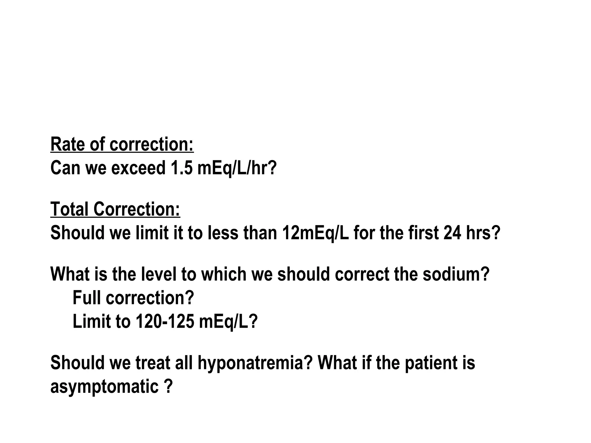 Rate of correction:
Can we exceed 1.5 mEq/L/hr?
Total Correction:
Should we limit it to less than 12mEq/L for the first 24 hrs?
What is the level to which we should correct the sodium?
Full correction?
Limit to 120-125 mEq/L?
Should we treat all hyponatremia? What if the patient is
asymptomatic ?
 
