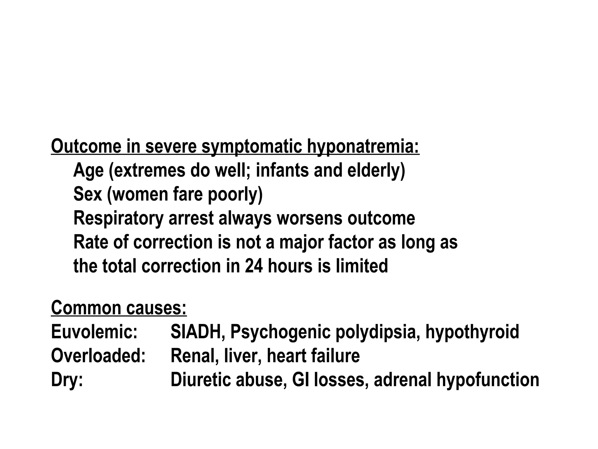 Outcome in severe symptomatic hyponatremia:
Age (extremes do well; infants and elderly)
Sex (women fare poorly)
Respiratory arrest always worsens outcome
Rate of correction is not a major factor as long as
the total correction in 24 hours is limited
Common causes:
Euvolemic: SIADH, Psychogenic polydipsia, hypothyroid
Overloaded: Renal, liver, heart failure
Dry: Diuretic abuse, GI losses, adrenal hypofunction
 