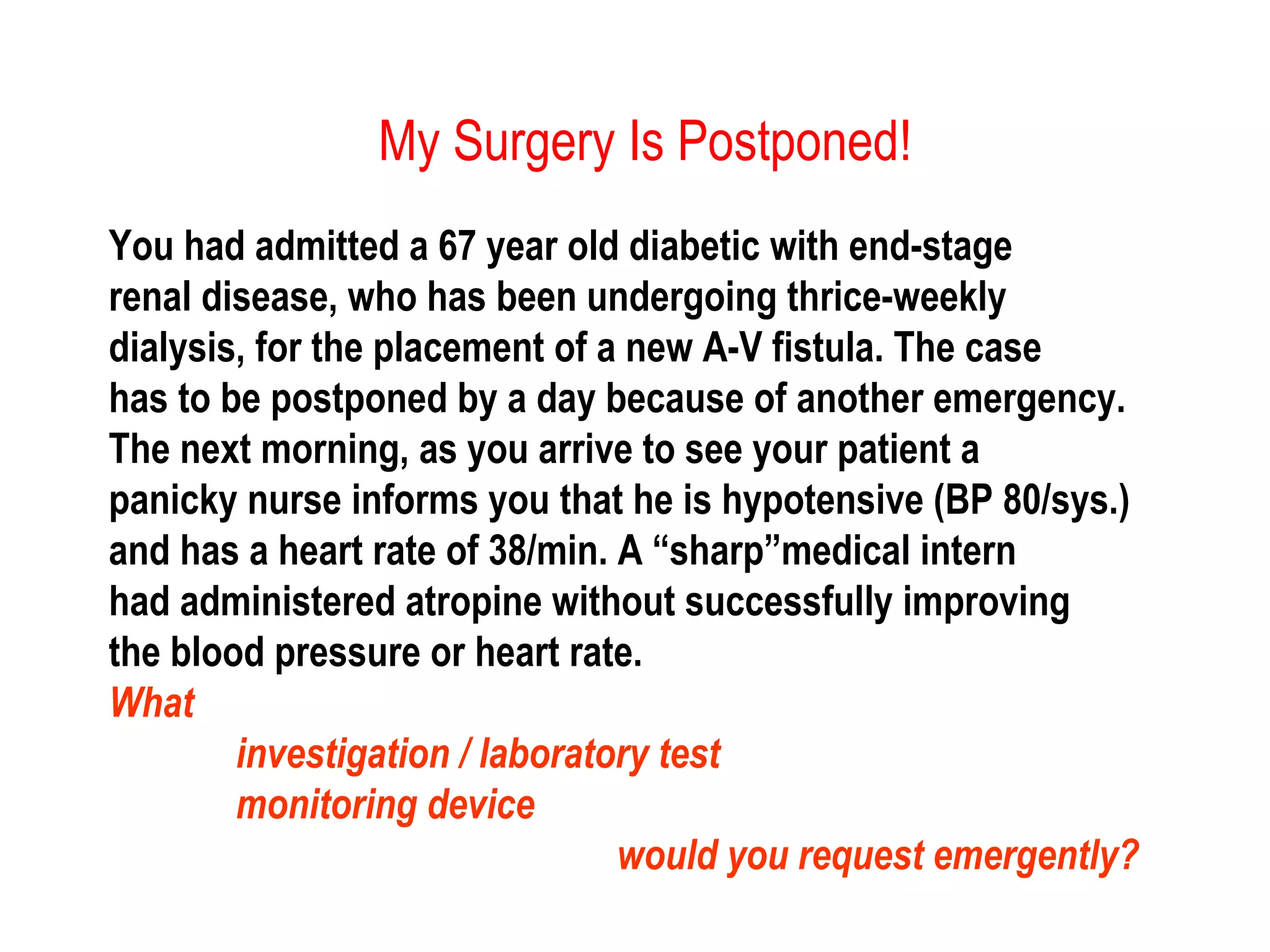 My Surgery Is Postponed!
You had admitted a 67 year old diabetic with end-stage
renal disease, who has been undergoing thrice-weekly
dialysis, for the placement of a new A-V fistula. The case
has to be postponed by a day because of another emergency.
The next morning, as you arrive to see your patient a
panicky nurse informs you that he is hypotensive (BP 80/sys.)
and has a heart rate of 38/min. A “sharp”medical intern
had administered atropine without successfully improving
the blood pressure or heart rate.
What
investigation / laboratory test
monitoring device
would you request emergently?
 