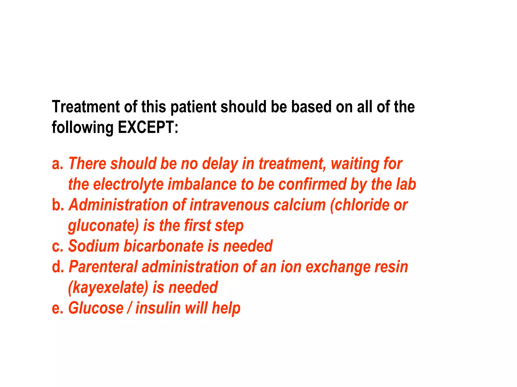 Treatment of this patient should be based on all of the
following EXCEPT:
a. There should be no delay in treatment, waiting for
the electrolyte imbalance to be confirmed by the lab
b. Administration of intravenous calcium (chloride or
gluconate) is the first step
c. Sodium bicarbonate is needed
d. Parenteral administration of an ion exchange resin
(kayexelate) is needed
e. Glucose / insulin will help
 