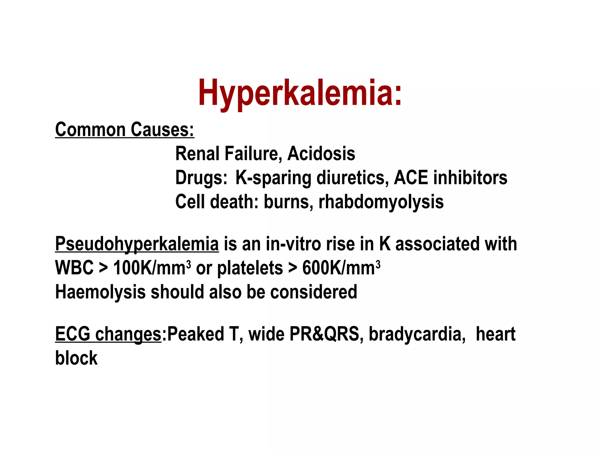Hyperkalemia:
Common Causes:
Renal Failure, Acidosis
Drugs: K-sparing diuretics, ACE inhibitors
Cell death: burns, rhabdomyolysis
Pseudohyperkalemia is an in-vitro rise in K associated with
WBC > 100K/mm3
or platelets > 600K/mm3
Haemolysis should also be considered
ECG changes:Peaked T, wide PR&QRS, bradycardia, heart
block
 