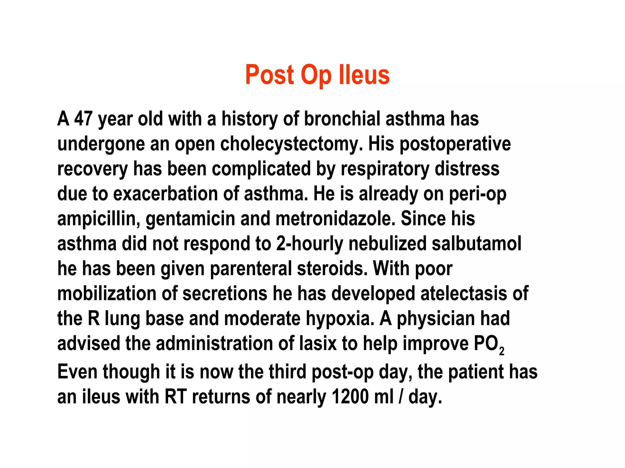 Post Op Ileus
A 47 year old with a history of bronchial asthma has
undergone an open cholecystectomy. His postoperative
recovery has been complicated by respiratory distress
due to exacerbation of asthma. He is already on peri-op
ampicillin, gentamicin and metronidazole. Since his
asthma did not respond to 2-hourly nebulized salbutamol
he has been given parenteral steroids. With poor
mobilization of secretions he has developed atelectasis of
the R lung base and moderate hypoxia. A physician had
advised the administration of lasix to help improve PO2
Even though it is now the third post-op day, the patient has
an ileus with RT returns of nearly 1200 ml / day.
 