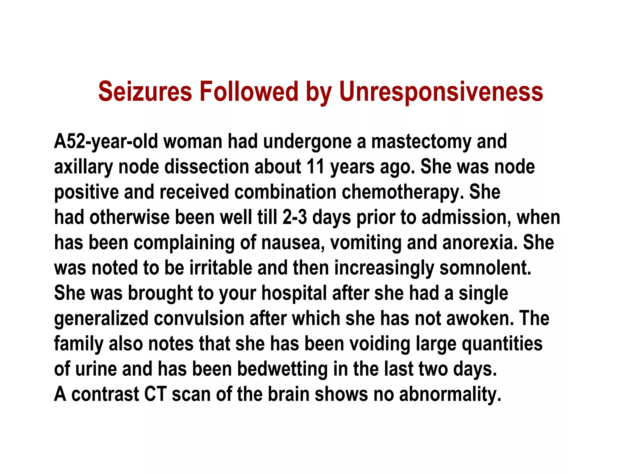 Seizures Followed by Unresponsiveness
A52-year-old woman had undergone a mastectomy and
axillary node dissection about 11 years ago. She was node
positive and received combination chemotherapy. She
had otherwise been well till 2-3 days prior to admission, when
has been complaining of nausea, vomiting and anorexia. She
was noted to be irritable and then increasingly somnolent.
She was brought to your hospital after she had a single
generalized convulsion after which she has not awoken. The
family also notes that she has been voiding large quantities
of urine and has been bedwetting in the last two days.
A contrast CT scan of the brain shows no abnormality.
 