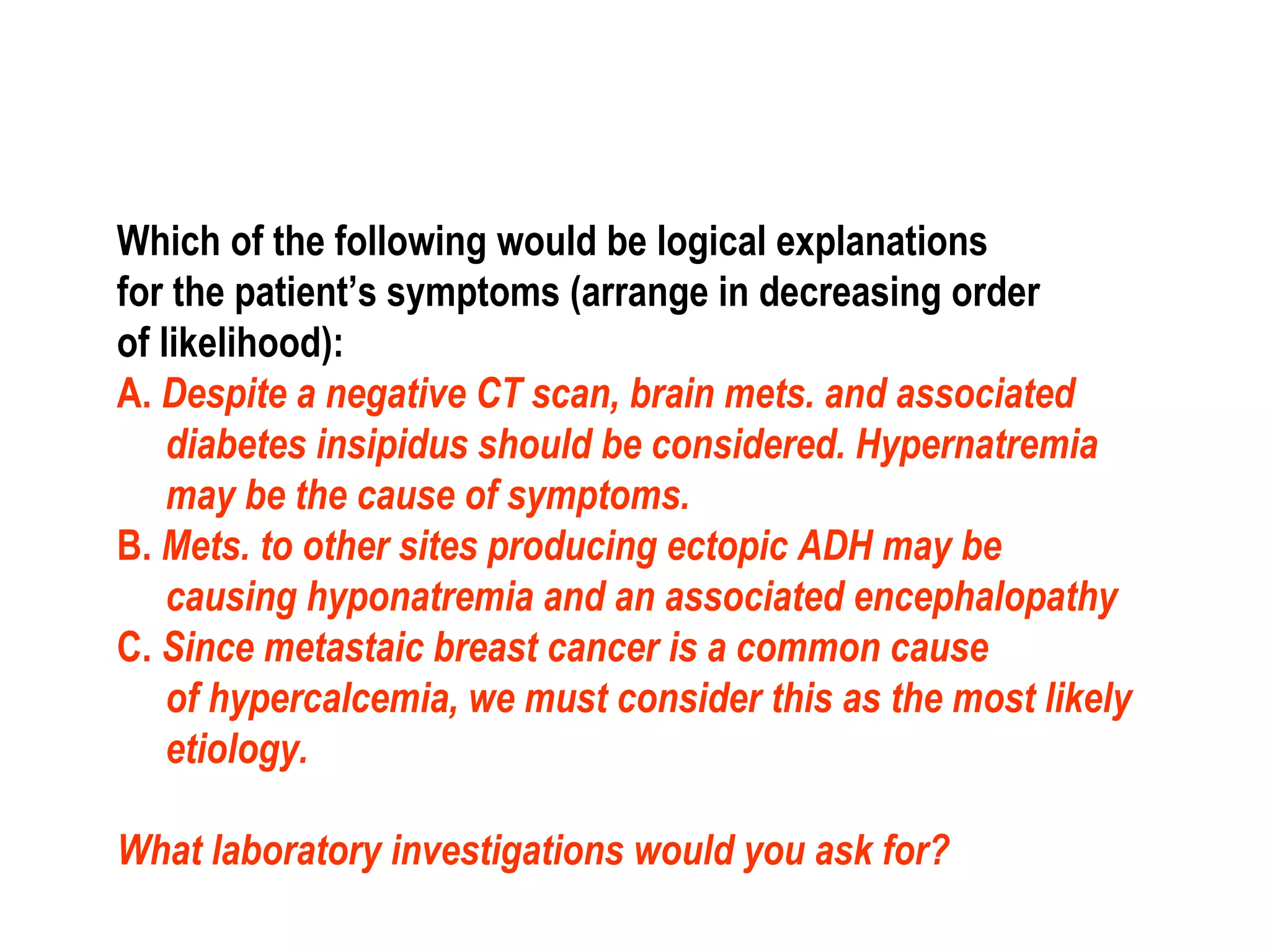 Which of the following would be logical explanations
for the patient’s symptoms (arrange in decreasing order
of likelihood):
A. Despite a negative CT scan, brain mets. and associated
diabetes insipidus should be considered. Hypernatremia
may be the cause of symptoms.
B. Mets. to other sites producing ectopic ADH may be
causing hyponatremia and an associated encephalopathy
C. Since metastaic breast cancer is a common cause
of hypercalcemia, we must consider this as the most likely
etiology.
What laboratory investigations would you ask for?
 