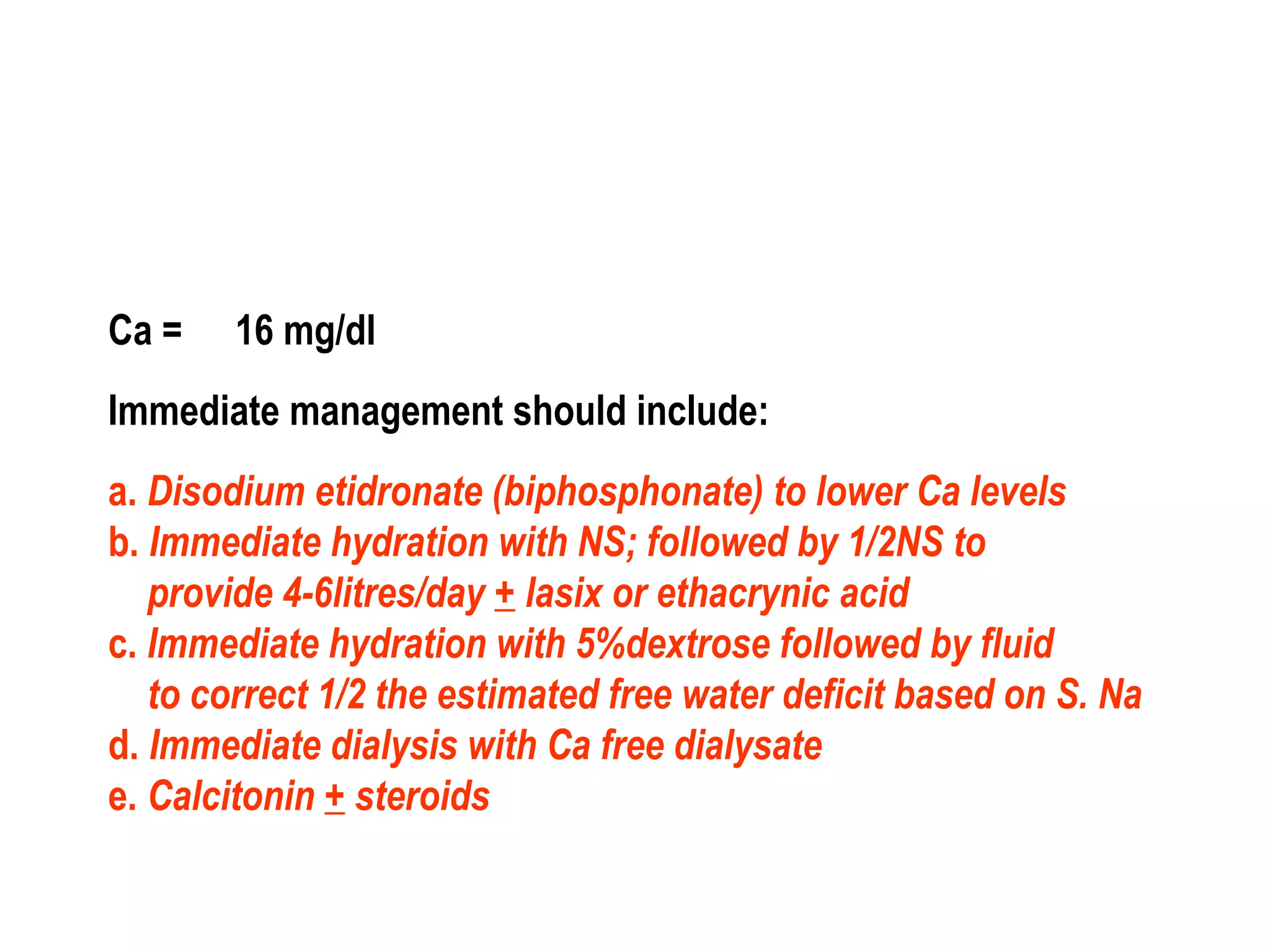 Ca = 16 mg/dl
Immediate management should include:
a. Disodium etidronate (biphosphonate) to lower Ca levels
b. Immediate hydration with NS; followed by 1/2NS to
provide 4-6litres/day + lasix or ethacrynic acid
c. Immediate hydration with 5%dextrose followed by fluid
to correct 1/2 the estimated free water deficit based on S. Na
d. Immediate dialysis with Ca free dialysate
e. Calcitonin + steroids
 
