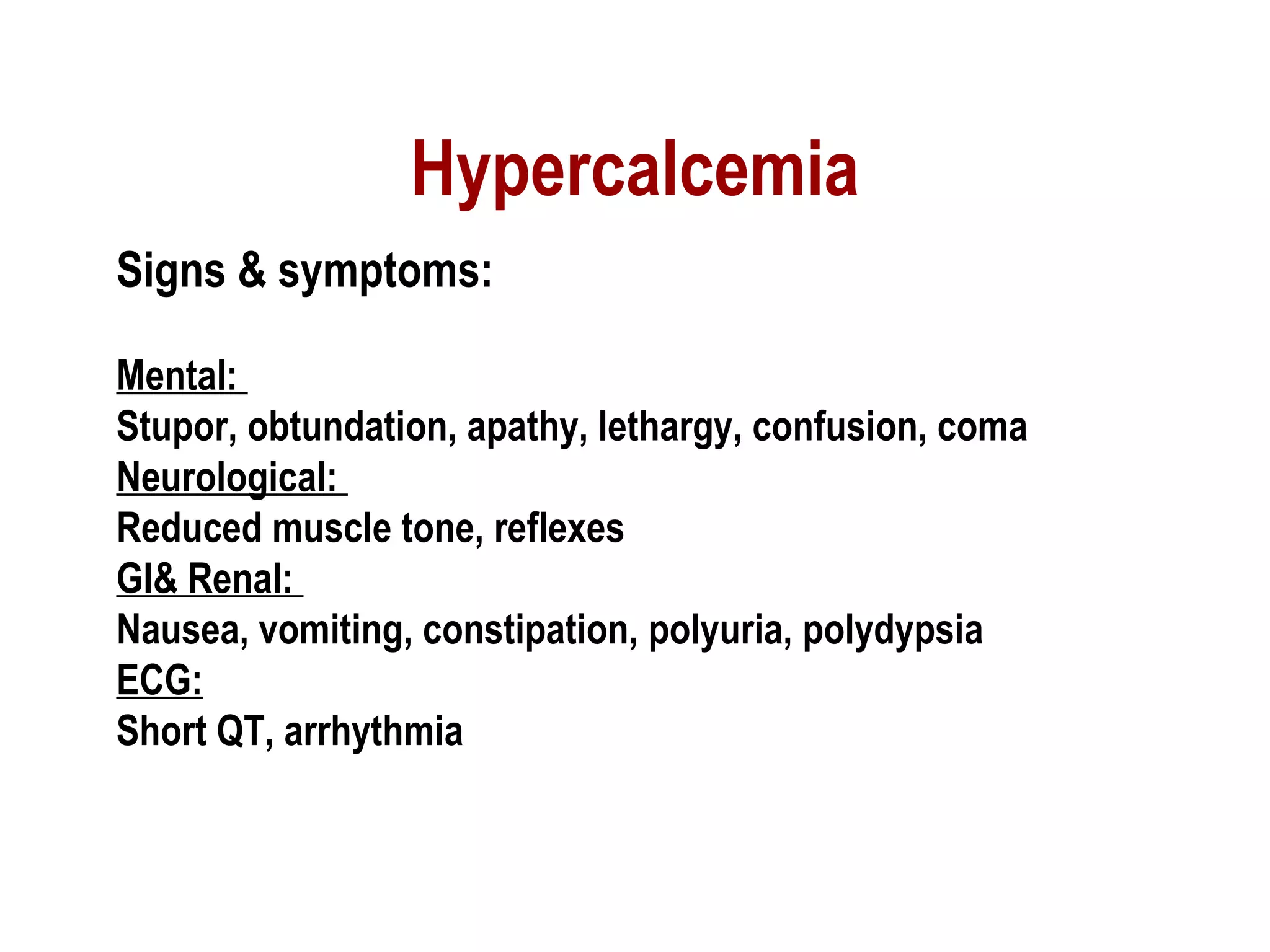 Hypercalcemia
Signs & symptoms:
Mental:
Stupor, obtundation, apathy, lethargy, confusion, coma
Neurological:
Reduced muscle tone, reflexes
GI& Renal:
Nausea, vomiting, constipation, polyuria, polydypsia
ECG:
Short QT, arrhythmia
 