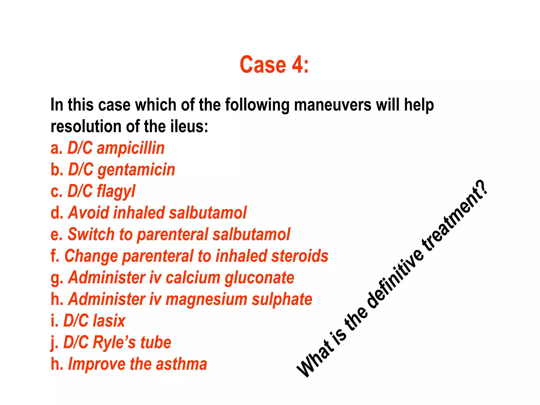 Case 4:
In this case which of the following maneuvers will help
resolution of the ileus:
a. D/C ampicillin
b. D/C gentamicin
c. D/C flagyl
d. Avoid inhaled salbutamol
e. Switch to parenteral salbutamol
f. Change parenteral to inhaled steroids
g. Administer iv calcium gluconate
h. Administer iv magnesium sulphate
i. D/C lasix
j. D/C Ryle’s tube
h. Improve the asthma
W
hatisthedefinitivetreatm
ent?
 