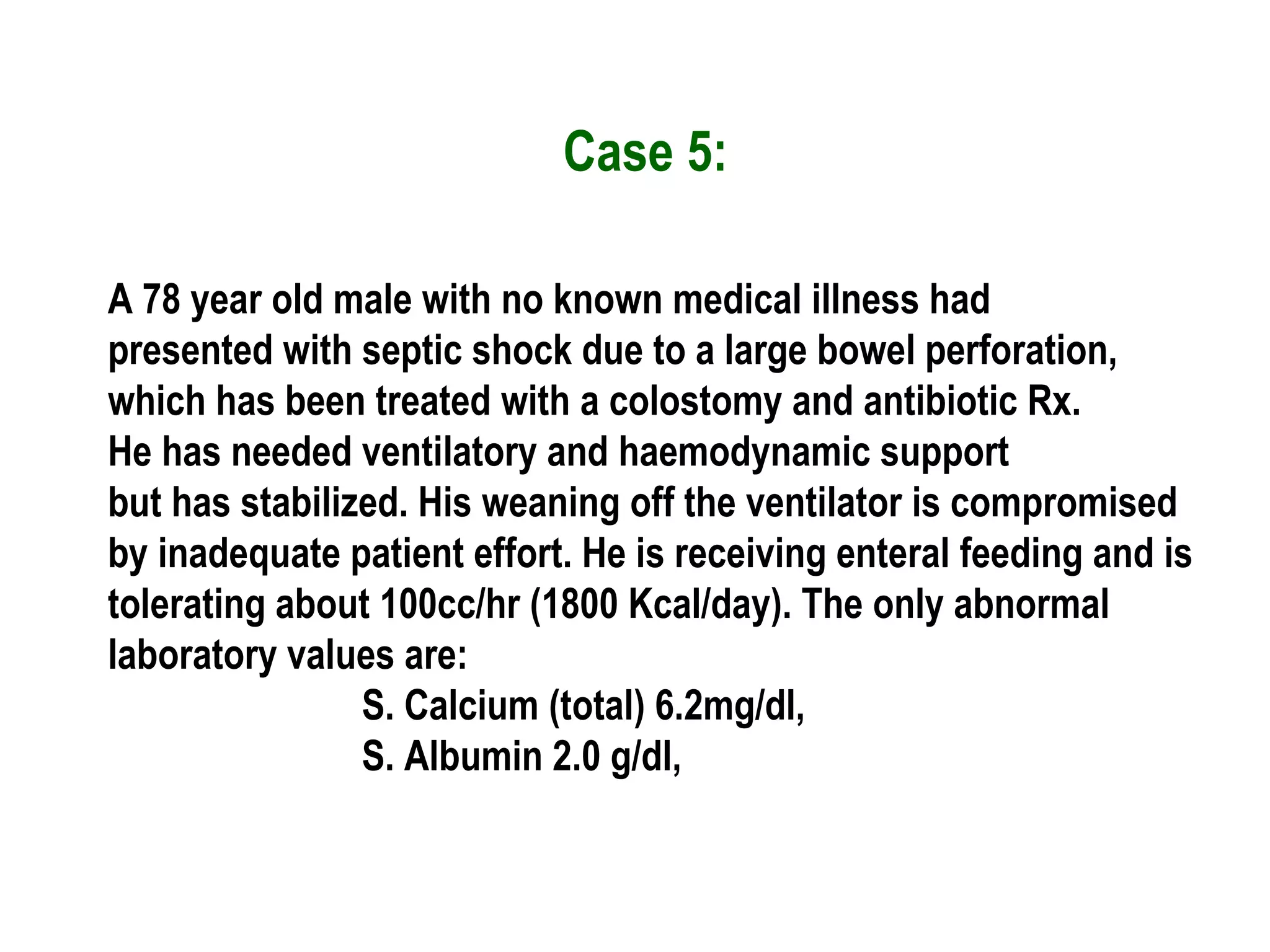 Case 5:
A 78 year old male with no known medical illness had
presented with septic shock due to a large bowel perforation,
which has been treated with a colostomy and antibiotic Rx.
He has needed ventilatory and haemodynamic support
but has stabilized. His weaning off the ventilator is compromised
by inadequate patient effort. He is receiving enteral feeding and is
tolerating about 100cc/hr (1800 Kcal/day). The only abnormal
laboratory values are:
S. Calcium (total) 6.2mg/dl,
S. Albumin 2.0 g/dl,
 