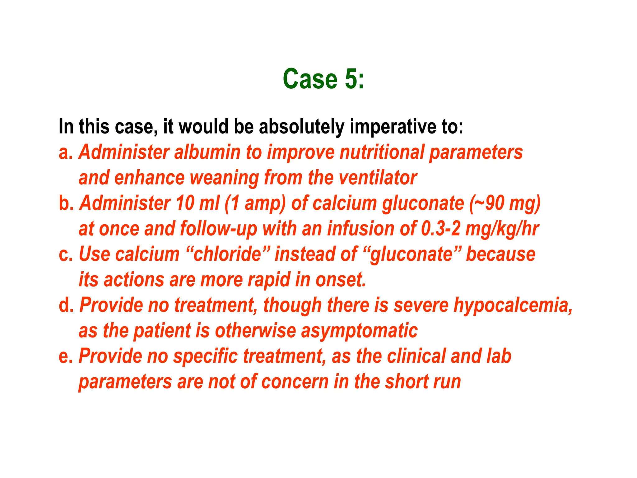 Case 5:
In this case, it would be absolutely imperative to:
a. Administer albumin to improve nutritional parameters
and enhance weaning from the ventilator
b. Administer 10 ml (1 amp) of calcium gluconate (~90 mg)
at once and follow-up with an infusion of 0.3-2 mg/kg/hr
c. Use calcium “chloride” instead of “gluconate” because
its actions are more rapid in onset.
d. Provide no treatment, though there is severe hypocalcemia,
as the patient is otherwise asymptomatic
e. Provide no specific treatment, as the clinical and lab
parameters are not of concern in the short run
 