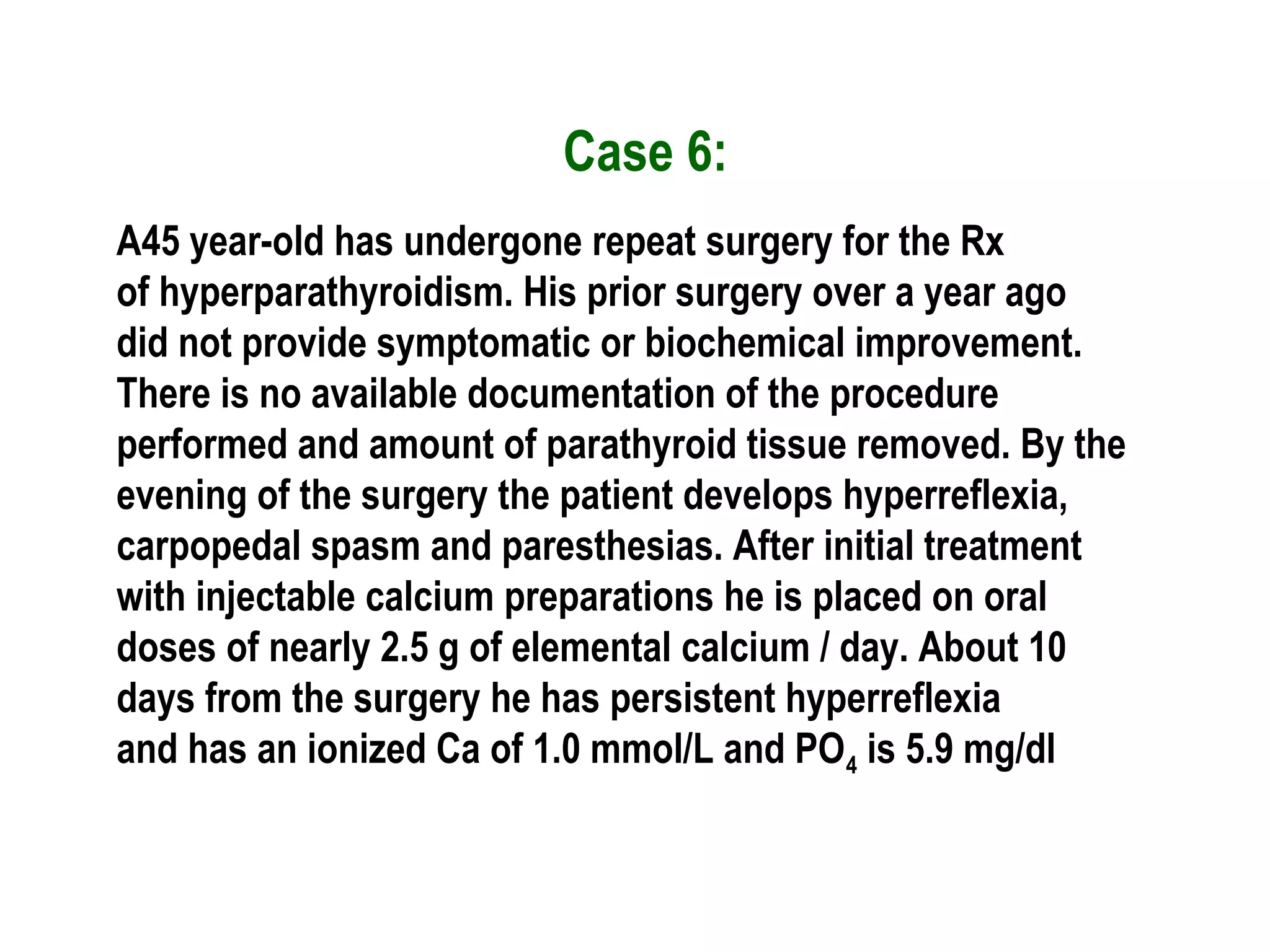 Case 6:
A45 year-old has undergone repeat surgery for the Rx
of hyperparathyroidism. His prior surgery over a year ago
did not provide symptomatic or biochemical improvement.
There is no available documentation of the procedure
performed and amount of parathyroid tissue removed. By the
evening of the surgery the patient develops hyperreflexia,
carpopedal spasm and paresthesias. After initial treatment
with injectable calcium preparations he is placed on oral
doses of nearly 2.5 g of elemental calcium / day. About 10
days from the surgery he has persistent hyperreflexia
and has an ionized Ca of 1.0 mmol/L and PO4 is 5.9 mg/dl
 