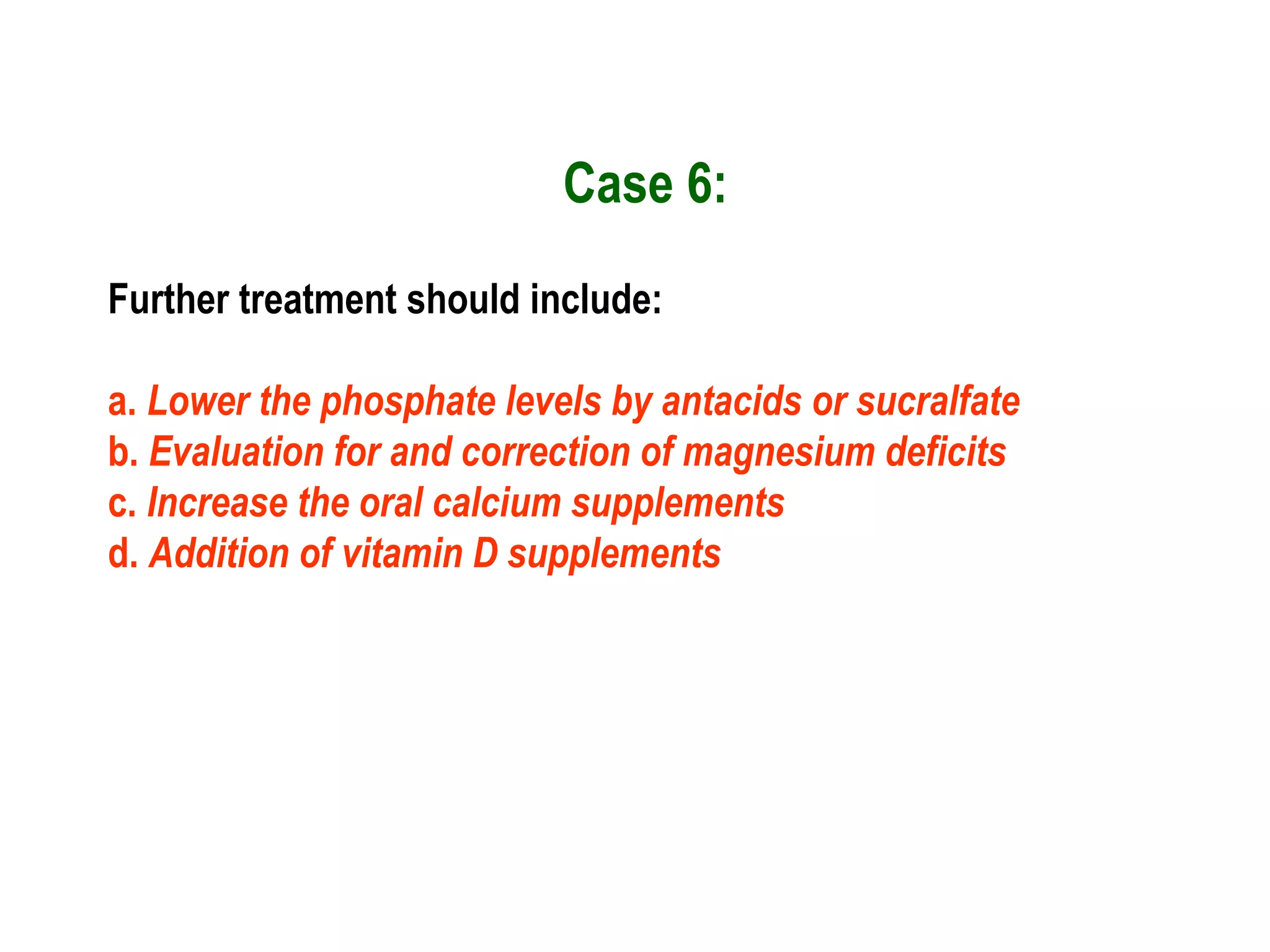 Case 6:
Further treatment should include:
a. Lower the phosphate levels by antacids or sucralfate
b. Evaluation for and correction of magnesium deficits
c. Increase the oral calcium supplements
d. Addition of vitamin D supplements
 