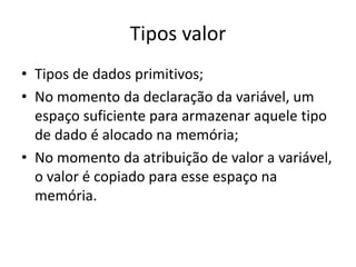 Tipos valor
• Tipos de dados primitivos;
• No momento da declaração da variável, um
espaço suficiente para armazenar aquele tipo
de dado é alocado na memória;
• No momento da atribuição de valor a variável,
o valor é copiado para esse espaço na
memória.
 