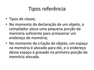 Tipos referência
• Tipos de classe;
• No momento da declaração de um objeto, o
compilador aloca uma pequena porção da
memória suficiente para armazenar um
endereço de memória;
• No momento da criação do objeto, um espaço
na memória é alocado para ele, e o endereço
desse espaço é gravado na primeira porção de
memória alocada.
 