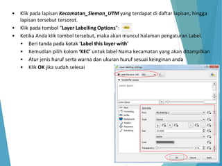 • Klik pada lapisan Kecamatan_Sleman_UTM yang terdapat di daftar lapisan, hingga 
lapisan tersebut tersorot. 
• Klik pada tombol “Layer Labelling Options”: 
• Ketika Anda klik tombol tersebut, maka akan muncul halaman pengaturan Label. 
• Beri tanda pada kotak ‘Label this layer with’ 
• Kemudian pilih kolom ‘KEC’ untuk label Nama kecamatan yang akan ditampilkan 
• Atur jenis huruf serta warna dan ukuran huruf sesuai keinginan anda 
• Klik OK jika sudah selesai 
 