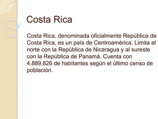 Costa Rica
Costa Rica, denominada oficialmente República de
Costa Rica, es un país de Centroamérica. Limita al
norte con la República de Nicaragua y al sureste
con la República de Panamá. Cuenta con
4.889.826 de habitantes según el último censo de
población.
 