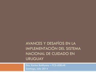 AVANCES Y DESAFÍOS EN LA
IMPLEMENTACIÓN DEL SISTEMA
NACIONAL DE CUIDADO EN
URUGUAY
Dra. Karina Batthyany – FCS-UDELAR
Santiago, Julio 2014
 