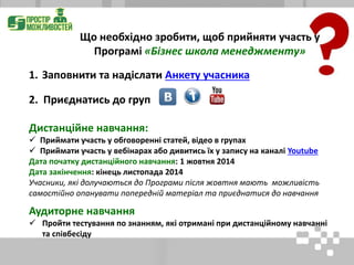 1. Заповнити та надіслати Анкету учасника
2. Приєднатись до груп
Дистанційне навчання:
 Приймати участь у обговоренні статей, відео в групах
 Приймати участь у вебінарах або дивитись їх у запису на каналі Youtube
Дата початку дистанційного навчання: 1 жовтня 2014
Дата закінчення: кінець листопада 2014
Учасники, які долучаються до Програми після жовтня мають можливість
самостійно опанувати попередній матеріал та приєднатися до навчання
Аудиторне навчання
 Пройти тестування по знанням, які отримані при дистанційному навчанні
та співбесіду
Що необхідно зробити, щоб прийняти участь у
Програмі «Бізнес школа менеджменту»
 