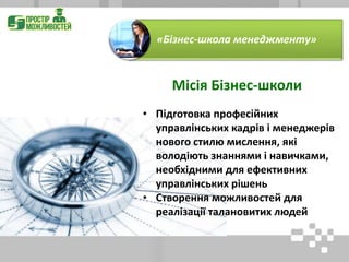 • Підготовка професійних
управлінських кадрів і менеджерів
нового стилю мислення, які
володіють знаннями і навичками,
необхідними для ефективних
управлінських рішень
• Створення можливостей для
реалізації талановитих людей
«Бізнес-школа менеджменту»
Місія Бізнес-школи
 