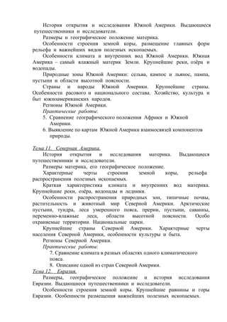 История открытия и исследования Южной Америки. Выдающиеся
путешественники и исследователи.
Размеры и географическое положение материка.
Особенности строения земной коры, размещение главных форм
рельефа и важнейших видов полезных ископаемых.
Особенности климата и внутренних вод Южной Америки. Южная
Америка – самый влажный материк Земли. Крупнейшие реки, озёра и
водопады.
Природные зоны Южной Америки: сельва, кампос и льянос, пампа,
пустыни и области высотной поясности.
Страны и народы Южной Америки. Крупнейшие страны.
Особенности расового и национального состава. Хозяйство, культура и
быт южноамериканских народов.
Регионы Южной Америки.
Практические работы:
5. Сравнение географического положения Африки и Южной
Америки.
6. Выявление по картам Южной Америки взаимосвязей компонентов
природы.
Тема 11. Северная Америка.
История открытия и исследования материка. Выдающиеся
путешественники и исследователи.
Размеры материка, его географическое положение.
Характерные черты строения земной коры, рельефа
распространения полезных ископаемых.
Краткая характеристика климата и внутренних вод материка.
Крупнейшие реки, озёра, водопады и ледники.
Особенности распространения природных зон, типичные почвы,
растительность и животный мир Северной Америки. Арктические
пустыни, тундра, леса умеренного пояса, прерии, пустыни, саванны,
переменно-влажные леса, области высотной поясности. Особо
охраняемые территории. Национальные парки.
Крупнейшие страны Северной Америки. Характерные черты
населения Северной Америки, особенности культуры и быта.
Регионы Северной Америки.
Практические работы:
7. Сравнение климата в разных областях одного климатического
пояса.
8. Описание одной из стран Северной Америки.
Тема 12. Евразия.
Размеры, географическое положение и история исследования
Евразии. Выдающиеся путешественники и исследователи.
Особенности строения земной коры. Крупнейшие равнины и горы
Евразии. Особенности размещения важнейших полезных ископаемых.
 