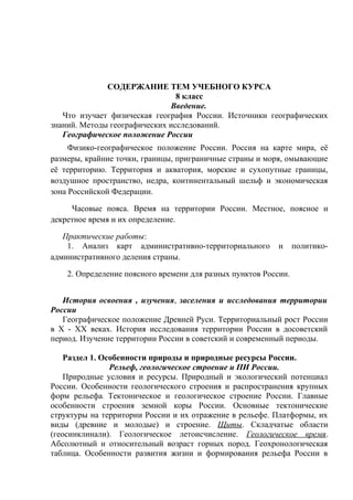 СОДЕРЖАНИЕ ТЕМ УЧЕБНОГО КУРСА
8 класс
Введение.
Что изучает физическая география России. Источники географических
знаний. Методы географических исследований.
Географическое положение России
Физико-географическое положение России. Россия на карте мира, её
размеры, крайние точки, границы, приграничные страны и моря, омывающие
её территорию. Территория и акватория, морские и сухопутные границы,
воздушное пространство, недра, континентальный шельф и экономическая
зона Российской Федерации.
Часовые пояса. Время на территории России. Местное, поясное и
декретное время и их определение.
Практические работы:
1. Анализ карт административно-территориального и политико-
административного деления страны.
2. Определение поясного времени для разных пунктов России.
История освоения , изучения, заселения и исследования территории
России
Географическое положение Древней Руси. Территориальный рост России
в Х - ХХ веках. История исследования территории России в досоветский
период. Изучение территории России в советский и современный периоды.
Раздел 1. Особенности природы и природные ресурсы России.
Рельеф, геологическое строение и ПИ России.
Природные условия и ресурсы. Природный и экологический потенциал
России. Особенности геологического строения и распространения крупных
форм рельефа. Тектоническое и геологическое строение России. Главные
особенности строения земной коры России. Основные тектонические
структуры на территории России и их отражение в рельефе. Платформы, их
виды (древние и молодые) и строение. Щиты. Складчатые области
(геосинклинали). Геологическое летоисчисление. Геологическое время.
Абсолютный и относительный возраст горных пород. Геохронологическая
таблица. Особенности развития жизни и формирования рельефа России в
 