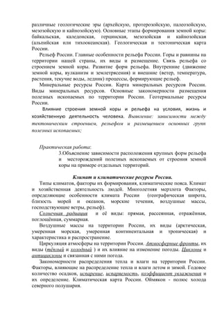 различные геологические эры (архейскую, протерозойскую, палеозойскую,
мезозойскую и кайнозойскую). Основные этапы формирования земной коры:
байкальская, каледонская, герцинская, мезозойская и кайнозойская
(альпийская или тихоокеанская). Геологическая и тектоническая карта
России.
Рельеф России. Главные особенности рельефа России. Горы и равнины на
территории нашей страны, их виды и размещение. Связь рельефа со
строением земной коры. Развитие форм рельефа. Внутренние (движение
земной коры, вулканизм и землетрясения) и внешние (ветер, температура,
растения, текучие воды, ледник) процессы, формирующие рельеф.
Минеральные ресурсы России. Карта минеральных ресурсов России.
Виды минеральных ресурсов. Основные закономерности размещения
полезных ископаемых по территории России. Геотермальные ресурсы
России.
Влияние строения земной коры и рельефа на условия, жизнь и
хозяйственную деятельность человека. Выявление: зависимости между
тектоническим строением, рельефом и размещением основных групп
полезных ископаемых;
Практическая работа:
3.Объяснение зависимости расположения крупных форм рельефа
и месторождений полезных ископаемых от строения земной
коры на примере отдельных территорий.
Климат и климатические ресурсы России.
Типы климатов, факторы их формирования, климатические пояса. Климат
и хозяйственная деятельность людей. Многолетняя мерзлота Факторы,
определяющие особенности климата России (географическая широта,
близость морей и океанов, морские течения, воздушные массы,
господствующие ветры, рельеф).
Солнечная радиация и её виды: прямая, рассеянная, отражённая,
поглощённая, суммарная.
Воздушные массы на территории России, их виды (арктическая,
умеренная морская, умеренная континентальная и тропическая) и
характеристика и распространение.
Циркуляция атмосферы на территории России. Атмосферные фронты, их
виды (тёплый и холодный ) и их влияние на изменение погоды. Циклоны и
антициклоны и связанная с ними погода.
Закономерности распределения тепла и влаги на территории России.
Факторы, влияющие на распределение тепла и влаги летом и зимой. Годовое
количество осадков, испарение, испаряемость, коэффициент увлажнения и
их определение. Климатическая карта России. Оймякон - полюс холода
северного полушария.
 