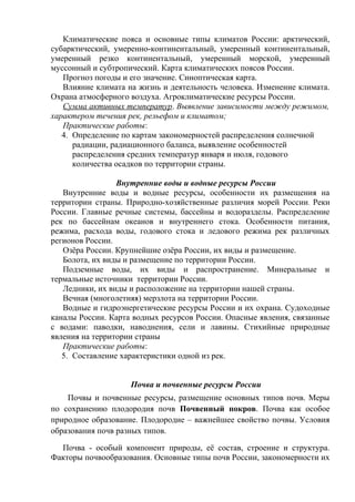 Климатические пояса и основные типы климатов России: арктический,
субарктический, умеренно-континентальный, умеренный континентальный,
умеренный резко континентальный, умеренный морской, умеренный
муссонный и субтропический. Карта климатических поясов России.
Прогноз погоды и его значение. Синоптическая карта.
Влияние климата на жизнь и деятельность человека. Изменение климата.
Охрана атмосферного воздуха. Агроклиматические ресурсы России.
Сумма активных температур. Выявление зависимости между режимом,
характером течения рек, рельефом и климатом;
Практические работы:
4. Определение по картам закономерностей распределения солнечной
радиации, радиационного баланса, выявление особенностей
распределения средних температур января и июля, годового
количества осадков по территории страны.
Внутренние воды и водные ресурсы России
Внутренние воды и водные ресурсы, особенности их размещения на
территории страны. Природно-хозяйственные различия морей России. Реки
России. Главные речные системы, бассейны и водоразделы. Распределение
рек по бассейнам океанов и внутреннего стока. Особенности питания,
режима, расхода воды, годового стока и ледового режима рек различных
регионов России.
Озёра России. Крупнейшие озёра России, их виды и размещение.
Болота, их виды и размещение по территории России.
Подземные воды, их виды и распространение. Минеральные и
термальные источники территории России.
Ледники, их виды и расположение на территории нашей страны.
Вечная (многолетняя) мерзлота на территории России.
Водные и гидроэнергетические ресурсы России и их охрана. Судоходные
каналы России. Карта водных ресурсов России. Опасные явления, связанные
с водами: паводки, наводнения, сели и лавины. Стихийные природные
явления на территории страны
Практические работы:
5. Составление характеристики одной из рек.
Почва и почвенные ресурсы России
Почвы и почвенные ресурсы, размещение основных типов почв. Меры
по сохранению плодородия почв Почвенный покров. Почва как особое
природное образование. Плодородие – важнейшее свойство почвы. Условия
образования почв разных типов.
Почва - особый компонент природы, её состав, строение и структура.
Факторы почвообразования. Основные типы почв России, закономерности их
 