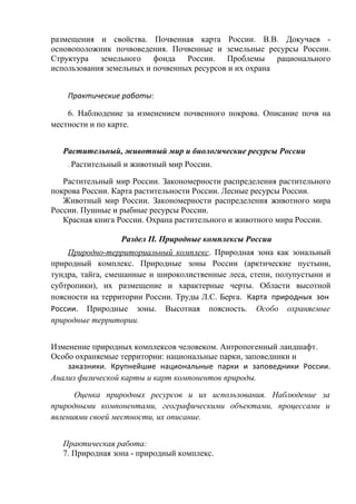 размещения и свойства. Почвенная карта России. В.В. Докучаев -
основоположник почвоведения. Почвенные и земельные ресурсы России.
Структура земельного фонда России. Проблемы рационального
использования земельных и почвенных ресурсов и их охрана
Практические работы:
6. Наблюдение за изменением почвенного покрова. Описание почв на
местности и по карте.
Растительный, животный мир и биологические ресурсы России
. Растительный и животный мир России.
Растительный мир России. Закономерности распределения растительного
покрова России. Карта растительности России. Лесные ресурсы России.
Животный мир России. Закономерности распределения животного мира
России. Пушные и рыбные ресурсы России.
Красная книга России. Охрана растительного и животного мира России.
Раздел II. Природные комплексы России
Природно-территориальный комплекс. Природная зона как зональный
природный комплекс. Природные зоны России (арктические пустыни,
тундра, тайга, смешанные и широколиственные леса, степи, полупустыни и
субтропики), их размещение и характерные черты. Области высотной
поясности на территории России. Труды Л.С. Берга. Карта природных зон
России. Природные зоны. Высотная поясность. Особо охраняемые
природные территории.
Изменение природных комплексов человеком. Антропогенный ландшафт.
Особо охраняемые территории: национальные парки, заповедники и
заказники. Крупнейшие национальные парки и заповедники России.
Анализ физической карты и карт компонентов природы.
Оценка природных ресурсов и их использования. Наблюдение за
природными компонентами, географическими объектами, процессами и
явлениями своей местности, их описание.
Практическая работа:
7. Природная зона - природный комплекс.
 