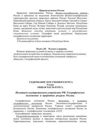 Природа регионов России.
Природное районирование России. Физико-географические районы
России и принципы их выделения. Комплексная физико-географическая
характеристика крупных природных районов России: Русской (Восточно-
Европейской) равнины, Кавказа, Урала, Западной Сибири, Средней и Северо-
Восточной Сибири, Гор Южной Сибири и Дальнего Востока. Республика
Коми на карте России. История Освоения. Рельеф, полезные ископаемые,
климат, внутренние воды, почвы, животный и растительный мир Республики
Коми. Выявление способов адаптации человека к разнообразным
климатическим условиям. География своей республики. Определение
географического положения территории.
Практическая работа:
8.Условия работы и быта человека в Республике Коми
Раздел III. Человек и природа.
Влияние природных условий на жизнь и здоровье человека.
Антропогенное воздействие на природу. Рациональное природопользование.
Роль географической науки в оптимизации отношений «природа и
общество». Географический прогноз.
СОДЕРЖАНИЕ ТЕМ УЧЕБНОГО КУРСА
9 класс
ОБЩАЯ ЧАСТЬ КУРСА.
Политико-государственное устройство РФ. Географическое
положение и природные ресурсы России.
Географическое положение России. Экономико- и политико-
географическое положение России. Экономико-географические и
геополитические приоритеты России. ”Горячие точки”, угрожающие
безопасности России. Изменение географического положения России по
сравнению с географическим положением СССР.
Классификация природных ресурсов.
Ресурсообеспеченность и характерные черты размещения важнейших
видов топливных, рудных и нерудных минеральных ресурсов России.
Территориальные, земельные, почвенные, агроклиматические, лесные,
 