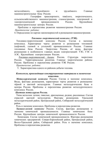 металлоёмкого, наукоёмкого и трудоёмкого. Главные
машиностроительные базы России.
География транспортного, тяжёлого, энергетического,
сельскохозяйственного машиностроения, станкостроения, электронной и
электротехнической промышленности России. Крупнейшие
машиностроительные центры России.
Проблемы и перспективы развития машиностроения России.
Практические работы:
4. Определение по картам закономерностей в размещения машиностроения.
Топливно–энергетический комплекс. (ТЭК).
Топливно-энергетический комплекс России. Состав и значение
комплекса. Характерные черты развития и размещения топливной
(нефтяной, газовой и угольной) промышленности России. Главные
топливные базы России. Энергетика России, её виды, факторы
размещения и особенности главных видов электростанций: ТЭС, ГЭС и
АЭС. Крупнейшие электростанции России.
Топливно-энергетический баланс России. Структура энергетики
России. Территориальные различия. Главные энергетические районы
России. Проблемы и перспективы развития ТЭК России.
Практические работы:
5. Характеристика одного из районов добычи топлива.
Комплексы, производящие конструкционные материалы и химические
вещества.
Металлургический комплекс России. Состав и значение комплекса.
Виды, факторы размещения, характерные черты развития и размещение
чёрной и цветной металлургии. Главные металлургические базы и
центры России. Проблемы и перспективы развития металлургического
комплекса России.
Цветная металлургия России.
Типы металлов: легкие, тяжелые, драгоценные, редкие, рассеянные. Состав
отраслей цветной металлургии. Факторы размещения. Уральский
металлургический район, Центральный район, Сибирский металлургический
район.
Роль и значение комплекса. Проблемы и перспективы развития.
Химико-лесной комплекс России. Состав, факторы размещения и
значение химической промышленности. Главные химические базы
России. Крупнейшие центры химической промышленности России.
Химизация. Состав химической промышленности. Факторы размещения
химических предприятий. Северо-Европейский район, Центральный район,
Волго-Уральский район, Сибирский район. Роль и значение комплекса.
Проблемы и перспективы развития.
 