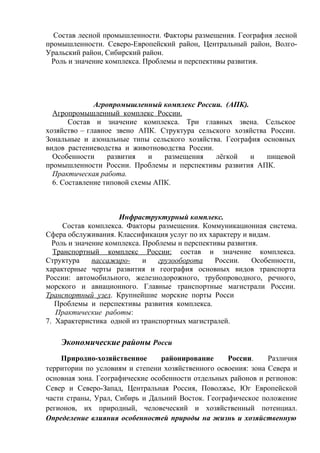 Состав лесной промышленности. Факторы размещения. География лесной
промышленности. Северо-Европейский район, Центральный район, Волго-
Уральский район, Сибирский район.
Роль и значение комплекса. Проблемы и перспективы развития.
Агропромышленный комплекс России. (АПК).
Агропромышленный комплекс России.
Состав и значение комплекса. Три главных звена. Сельское
хозяйство – главное звено АПК. Структура сельского хозяйства России.
Зональные и азональные типы сельского хозяйства. География основных
видов растениеводства и животноводства России.
Особенности развития и размещения лёгкой и пищевой
промышленности России. Проблемы и перспективы развития АПК.
Практическая работа.
6. Составление типовой схемы АПК.
Инфраструктурный комплекс.
Состав комплекса. Факторы размещения. Коммуникационная система.
Сфера обслуживания. Классификация услуг по их характеру и видам.
Роль и значение комплекса. Проблемы и перспективы развития.
Транспортный комплекс России: состав и значение комплекса.
Структура пассажиро- и грузооборота России. Особенности,
характерные черты развития и география основных видов транспорта
России: автомобильного, железнодорожного, трубопроводного, речного,
морского и авиационного. Главные транспортные магистрали России.
Транспортный узел. Крупнейшие морские порты Росси
Проблемы и перспективы развития комплекса.
Практические работы:
7. Характеристика одной из транспортных магистралей.
Экономические районы Росси
Природно-хозяйственное районирование России. Различия
территории по условиям и степени хозяйственного освоения: зона Севера и
основная зона. Географические особенности отдельных районов и регионов:
Север и Северо-Запад, Центральная Россия, Поволжье, Юг Европейской
части страны, Урал, Сибирь и Дальний Восток. Географическое положение
регионов, их природный, человеческий и хозяйственный потенциал.
Определение влияния особенностей природы на жизнь и хозяйственную
 