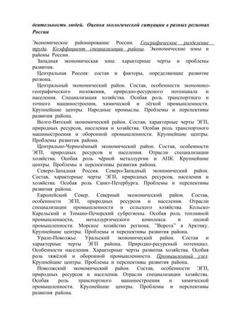 деятельность людей. Оценка экологической ситуации в разных регионах
России
Экономическое районирование России. Географическое разделение
труда. Коэффициент специализации района. Экономические зоны и
районы России.
Западная экономическая зона: характерные черты и проблемы
развития.
Центральная Россия: состав и факторы, определяющие развитие
региона.
Центральный экономический район. Состав, особенности экономико-
географического положения, природно-ресурсного потенциала и
населения. Специализация хозяйства. Особая роль транспортного и
точного машиностроения, химической и лёгкой промышленности.
Крупнейшие центры. Народные промыслы. Проблемы и перспективы
развития района.
Волго-Вятский экономический район. Состав, характерные черты ЭГП,
природных ресурсов, населения и хозяйства. Особая роль транспортного
машиностроения и оборонной промышленности. Крупнейшие центры.
Проблемы развития района.
Центрально-Чернозёмный экономический район. Состав, особенности
ЭГП, природных ресурсов и населения. Отрасли специализации
хозяйства. Особая роль чёрной металлургии и АПК. Крупнейшие
центры. Проблемы и перспективы развития района.
Северо-Западная Россия. Северо-Западный экономический район.
Состав, характерные черты ЭГП, природных ресурсов, населения и
хозяйства. Особая роль Санкт-Петербурга. Проблемы и перспективы
развития района.
Европейский Север. Северный экономический район. Состав,
особенности ЭГП, природных ресурсов и населения. Отрасли
специализации промышленности и сельского хозяйства. Кольско-
Карельский и Тимано-Печорский субрегионы. Особая роль топливной
промышленности, металлургического комплекса и лесной
промышленности. Морское хозяйство региона. ”Ворота” в Арктику.
Крупнейшие центры. Проблемы и перспективы развития района.
Урало-Поволжье. Уральский экономический район. Состав и
характерные черты ЭГП района. Природно-ресурсный потенциал.
Особенности населения. Характерные черты развития хозяйства. Особая
роль тяжёлой и оборонной промышленности. Промышленный узел.
Крупнейшие центры. Проблемы и перспективы развития района.
Поволжский экономический район. Состав, особенности ЭГП,
природных ресурсов и населения. Отрасли специализации хозяйства.
Особая роль транспортного машиностроения и химической
промышленности. Крупнейшие центры. Проблемы и перспективы
развития района.
 
