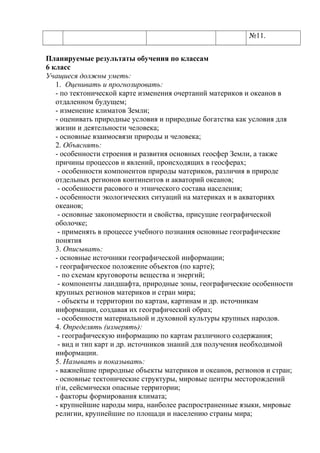 №11.
Планируемые результаты обучения по классам
6 класс
Учащиеся должны уметь:
1. Оценивать и прогнозировать:
- по тектонической карте изменения очертаний материков и океанов в
отдаленном будущем;
- изменение климатов Земли;
- оценивать природные условия и природные богатства как условия для
жизни и деятельности человека;
- основные взаимосвязи природы и человека;
2. Объяснять:
- особенности строения и развития основных геосфер Земли, а также
причины процессов и явлений, происходящих в геосферах;
- особенности компонентов природы материков, различия в природе
отдельных регионов континентов и акваторий океанов;
- особенности расового и этнического состава населения;
- особенности экологических ситуаций на материках и в акваториях
океанов;
- основные закономерности и свойства, присущие географической
оболочке;
- применять в процессе учебного познания основные географические
понятия
3. Описывать:
- основные источники географической информации;
- географическое положение объектов (по карте);
- по схемам круговороты вещества и энергий;
- компоненты ландшафта, природные зоны, географические особенности
крупных регионов материков и стран мира;
- объекты и территории по картам, картинам и др. источникам
информации, создавая их географический образ;
- особенности материальной и духовной культуры крупных народов.
4. Определять (измерять):
- географическую информацию по картам различного содержания;
- вид и тип карт и др. источников знаний для получения необходимой
информации.
5. Называть и показывать:
- важнейшие природные объекты материков и океанов, регионов и стран;
- основные тектонические структуры, мировые центры месторождений
пи, сейсмически опасные территории;
- факторы формирования климата;
- крупнейшие народы мира, наиболее распространенные языки, мировые
религии, крупнейшие по площади и населению страны мира;
 