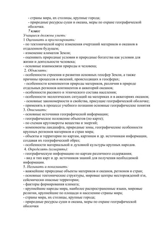 - страны мира, их столицы, крупные города;
- природные ресурсы суши и океана, меры по охране географической
оболочки.
7 класс
Учащиеся должны уметь:
1 Оценивать и прогнозировать:
- по тектонической карте изменения очертаний материков и океанов в
отдаленном будущем;
- изменение климатов Земли;
- оценивать природные условия и природные богатства как условия для
жизни и деятельности человека;
- основные взаимосвязи природы и человека;
2. Объяснять:
- особенности строения и развития основных геосфер Земли, а также
причины процессов и явлений, происходящих в геосферах;
- особенности компонентов природы материков, различия в природе
отдельных регионов континентов и акваторий океанов;
- особенности расового и этнического состава населения;
- особенности экологических ситуаций на материках и в акваториях океанов;
- основные закономерности и свойства, присущие географической оболочке;
- применять в процессе учебного познания основные географические понятия
3. Описывать:
- основные источники географической информации;
- географическое положение объектов (по карте);
- по схемам круговороты вещества и энергий;
- компоненты ландшафта, природные зоны, географические особенности
крупных регионов материков и стран мира;
- объекты и территории по картам, картинам и др. источникам информации,
создавая их географический образ;
- особенности материальной и духовной культуры крупных народов.
4. Определять (измерять):
- географическую информацию по картам различного содержания;
- вид и тип карт и др. источников знаний для получения необходимой
информации.
5. Называть и показывать:
- важнейшие природные объекты материков и океанов, регионов и стран;
- основные тектонические структуры, мировые центры месторождений пи,
сейсмически опасные территории;
- факторы формирования климата;
- крупнейшие народы мира, наиболее распространенные языки, мировые
религии, крупнейшие по площади и населению страны мира;
- страны мира, их столицы, крупные города;
- природные ресурсы суши и океана, меры по охране географической
оболочки
 