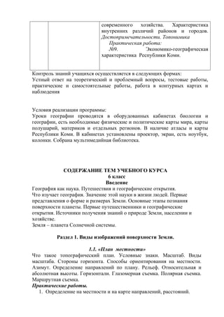 современного хозяйства. Характеристика
внутренних различий районов и городов.
Достопримечательности. Топонимика
Практическая работа:
№9. Экономико-географическая
характеристика Республики Коми.
Контроль знаний учащихся осуществляется в следующих формах:
Устный ответ на теоретический и проблемный вопросы, тестовые работы,
практические и самостоятельные работы, работа в контурных картах и
наблюдения
Условия реализации программы:
Уроки географии проводятся в оборудованных кабинетах биологии и
географии, есть необходимые физические и политические карты мира, карты
полушарий, материков и отдельных регионов. В наличие атласы и карты
Республики Коми. В кабинетах установлены проектор, экран, есть ноутбук,
колонки. Собрана мультимедийная библиотека.
СОДЕРЖАНИЕ ТЕМ УЧЕБНОГО КУРСА
6 класс
Введение
География как наука. Путешествия и географические открытия.
Что изучает география. Значение этой науки в жизни людей. Первые
представления о форме и размерах Земли. Основные этапы познания
поверхности планеты. Первые путешественники и географические
открытия. Источники получения знаний о природе Земли, населении и
хозяйстве.
Земля – планета Солнечной системы.
Раздел 1. Виды изображений поверхности Земли.
1.1. «План местности»
Что такое топографический план. Условные знаки. Масштаб. Виды
масштаба. Стороны горизонта. Способы ориентирования на местности.
Азимут. Определение направлений по плану. Рельеф. Относительная и
абсолютная высоты. Горизонтали. Глазомерная съемка. Полярная съемка.
Маршрутная съемка.
Практические работы.
1. Определение на местности и на карте направлений, расстояний.
 