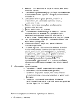 ii. Влияние ГП на особенности природы, хозяйства и жизни
населения России;
iii. Образование и размещение форм рельефа, закономерности
размещения наиболее крупных месторождений полезных
ископаемых;
iv. Образование атмосферных фронтов, циклонов и
антициклонов, их влияние на состояние погоды,
образование смога;
v. Влияние климата на жизнь, быт, хозяйственную
деятельность человека;
vi. Как составляют прогноз погоды;
vii. Различия в естественном приросте населения страны,
темпах его роста и уровня урбанизации отдельных
территорий, направления миграций, образование и
развитие разных форм городского и сельского расселения;
viii. Роль географического фактора в развитии человеческого
общества на примере РФ;
ix. Причины изменения природных и хозяйственных
комплексов регионов;
x. Объяснять причины географических явлений на основе
применения понятий: геологическое летоисчесление,
циклон, антициклон, солнечная радиация, испарение,
испаряемость, мелиорация, агломерация, мегаполис,
трудовые ресурсы, концентрация, специализация.
Кооперирование, комбинирование, ТЭК, ТЭБ,
интенсивный и экстенсивный пути развития хозяйства,
районирование, ГП, природные ресурсы, экологический
кризис;
5. Оценивать и прогнозировать:
o Природно-ресурсный потенциал страны, региона;
o Экологическую ситуацию в стране, регионе;
o Изменения природных и социально-экономических
объектов под воздействием природных и антропогенных
факторов;
o Изменения в численности населения, изменения
соотношения городского и сельского населения, развитие
системы городских поселений;
.
Требования к уровню подготовки обучающихся 9 класса
-- обучающиеся должны:
 