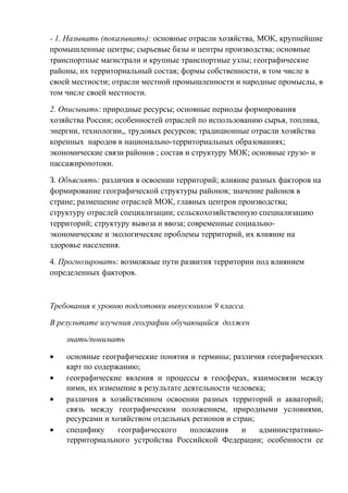 - 1. Называть (показывать): основные отрасли хозяйства, МОК, крупнейшие
промышленные центры; сырьевые базы и центры производства; основные
транспортные магистрали и крупные транспортные узлы; географические
районы, их территориальный состав; формы собственности, в том числе в
своей местности; отрасли местной промышленности и народные промыслы, в
том числе своей местности.
2. Описывать: природные ресурсы; основные периоды формирования
хозяйства России; особенностей отраслей по использованию сырья, топлива,
энергии, технологии,, трудовых ресурсов; традиционные отрасли хозяйства
коренных народов в национально-территориальных образованиях;
экономические связи районов ; состав и структуру МОК; основные грузо- и
пассажиропотоки.
З. Объяснять: различия в освоении территорий; влияние разных факторов на
формирование географической структуры районов; значение районов в
стране; размещение отраслей МОК, главных центров производства;
структуру отраслей специализации; сельскохозяйственную специализацию
территорий; структуру вывоза и ввоза; современные социально-
экономические и экологические проблемы территорий, их влияние на
здоровье населения.
4. Прогнозировать: возможные пути развития территории под влиянием
определенных факторов.
Требования к уровню подготовки выпускников 9 класса.
В результате изучения географии обучающийся должен
знать/понимать
• основные географические понятия и термины; различия географических
карт по содержанию;
• географические явления и процессы в геосферах, взаимосвязи между
ними, их изменение в результате деятельности человека;
• различия в хозяйственном освоении разных территорий и акваторий;
связь между географическим положением, природными условиями,
ресурсами и хозяйством отдельных регионов и стран;
• специфику географического положения и административно-
территориального устройства Российской Федерации; особенности ее
 