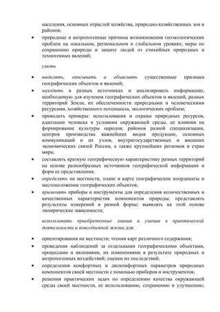 населения, основных отраслей хозяйства, природно-хозяйственных зон и
районов;
• природные и антропогенные причины возникновения геоэкологических
проблем на локальном, региональном и глобальном уровнях; меры по
сохранению природы и защите людей от стихийных природных и
техногенных явлений;
уметь
• выделять, описывать и объяснять существенные признаки
географических объектов и явлений;
• находить в разных источниках и анализировать информацию,
необходимую для изучения географических объектов и явлений, разных
территорий Земли, их обеспеченности природными и человеческими
ресурсами, хозяйственного потенциала, экологических проблем;
• приводить примеры: использования и охраны природных ресурсов,
адаптации человека к условиям окружающей среды, ее влияния на
формирование культуры народов; районов разной специализации,
центров производства важнейших видов продукции, основных
коммуникаций и их узлов, внутригосударственных и внешних
экономических связей России, а также крупнейших регионов и стран
мира;
• составлять краткую географическую характеристику разных территорий
на основе разнообразных источников географической информации и
форм ее представления;
• определять на местности, плане и карте географические координаты и
местоположение географических объектов;
• применять приборы и инструменты для определения количественных и
качественных характеристик компонентов природы; представлять
результаты измерений в разной форме; выявлять на этой основе
эмпирические зависимости;
использовать приобретенные знания и умения в практической
деятельности и повседневной жизни для:
• ориентирования на местности; чтения карт различного содержания;
• проведения наблюдений за отдельными географическими объектами,
процессами и явлениями, их изменениями в результате природных и
антропогенных воздействий; оценки их последствий;
• определения комфортных и дискомфортных параметров природных
компонентов своей местности с помощью приборов и инструментов;
• решения практических задач по определению качества окружающей
среды своей местности, ее использованию, сохранению и улучшению;
 