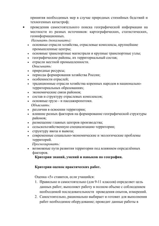 принятия необходимых мер в случае природных стихийных бедствий и
техногенных катастроф;
• проведения самостоятельного поиска географической информации на
местности из разных источников: картографических, статистических,
геоинформационных.
Называть (показывать):
• основные отрасли хозяйства, отраслевые комплексы, крупнейшие
промышленные центры;
• основные транспортные магистрали и крупные транспортные узлы;
• географические районы, их территориальный состав;
• отрасли местной промышленности.
Описывать:
• природные ресурсы;
• периоды формирования хозяйства России;
• особенности отраслей;
• традиционные отрасли хозяйства коренных народов в национально-
территориальных образованиях;
• экономические связи районов;
• состав и структуру отраслевых комплексов;
• основные грузо - и пассажиропотоки.
Объяснять:
• различия в освоении территории;
• влияние разных факторов на формирование географической структуры
районов;
• размещение главных центров производства;
• сельскохозяйственную специализацию территории;
• структуру ввоза и вывоза;
• современные социально-экономические и экологические проблемы
территорий.
Прогнозировать:
• возможные пути развития территории под влиянием определённых
факторов.
Критерии знаний, умений и навыков по географии.
Критерии оценок практических работ.
Оценка «5» ставится, если учащийся:
1. Правильно и самостоятельно (для 9-11 классов) определяет цель
данных работ; выполняет работу в полном объеме с соблюдением
необходимой последовательности проведения опытов, измерений.
2. Самостоятельно, рационально выбирает и готовит для выполнения
работ необходимое оборудование; проводит данные работы в
 