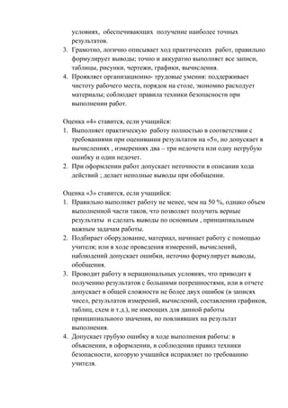 условиях, обеспечивающих получение наиболее точных
результатов.
3. Грамотно, логично описывает ход практических работ, правильно
формулирует выводы; точно и аккуратно выполняет все записи,
таблицы, рисунки, чертежи, графики, вычисления.
4. Проявляет организационно- трудовые умения: поддерживает
чистоту рабочего места, порядок на столе, экономно расходует
материалы; соблюдает правила техники безопасности при
выполнении работ.
Оценка «4» ставится, если учащийся:
1. Выполняет практическую работу полностью в соответствии с
требованиями при оценивании результатов на «5», но допускает в
вычислениях , измерениях два – три недочета или одну негрубую
ошибку и один недочет.
2. При оформлении работ допускает неточности в описании хода
действий ; делает неполные выводы при обобщении.
Оценка «3» ставится, если учащийся:
1. Правильно выполняет работу не менее, чем на 50 %, однако объем
выполненной части таков, что позволяет получить верные
результаты и сделать выводы по основным , принципиальным
важным задачам работы.
2. Подбирает оборудование, материал, начинает работу с помощью
учителя; или в ходе проведения измерений, вычислений,
наблюдений допускает ошибки, неточно формулирует выводы,
обобщения.
3. Проводит работу в нерациональных условиях, что приводит к
получению результатов с большими погрешностями, или в отчете
допускает в общей сложности не более двух ошибок (в записях
чисел, результатов измерений, вычислений, составлении графиков,
таблиц, схем и т.д.), не имеющих для данной работы
принципиального значения, но повлиявших на результат
выполнения.
4. Допускает грубую ошибку в ходе выполнения работы: в
объяснении, в оформлении, в соблюдении правил техники
безопасности, которую учащийся исправляет по требованию
учителя.
 
