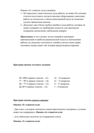 Оценка «2» ставится, если учащийся:
1. Не определяет самостоятельно цель работы, не может без помощи
учителя подготовить соответствующее оборудование; выполняет
работу не полностью, и объем выполненной части не позволяет
сделать правильные выводы.
2. Допускает две и более грубые ошибки в ходе работы, которые не
может исправить по требованию педагога; или производит
измерения, вычисления, наблюдения неверно.
Примечание: в тех случаях, когда учащийся показывает
оригинальный и наиболее рациональный подход к выполнению
работы, но допускает неточности, ошибки учитель имеет право
поставить оценку выше той, которая предусмотрена нормами.
Критерии оценки тестового задания:
90 -100% верных ответов – «5» 14 – 15 вопросов
77 – 90 % верных ответов – «4» 12 – 13 вопросов
60 – 77 % верных ответов – «3» 9 – 11 вопросов
До 60 % верных ответов – «2» 1 – 8 вопросов
Критерии оценки устного ответа:
Оценка «5» ставится если:
- Дан ответ, в котором отмечается знание фактического материала, и ученик
может им оперировать. Оценка «4» ставится если:
- есть небольшие недочеты по содержанию ответа.
Оценка «3» ставится если:
 