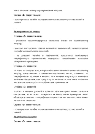 - есть неточности по сути раскрываемых вопросов.
Оценка «2» ставится если:
- есть серьезные ошибки по содержанию или полное отсутствие знаний и
умений.
За теоретический вопрос:
Отметка «5» ставится, если:
- учащийся продемонстрировал системные знания по поставленному
вопросу;
- раскрыл его логично, показав понимание взаимосвязей характеризуемых
географических объектов и явлений,
- не допустил ошибок и неточностей; использовал необходимую
географическую терминологию, подкреплял теоретические положения
конкретными примерами.
Отметка «4» ставится:
за ответ, из которого ясно, что учащийся имеет основные знания по данному
вопросу, представления о причинно-следственных связях, влияющих на
географические процессы и явления, но в котором отсутствуют некоторые
элементы содержания, или присутствуют неточности, или ответ нелогичен,
или неверно используется географическая терминология.
Отметка «3» ставится
за ответ, в котором учащийся проявляет фрагментарное знание элементов
содержания, но не может подкрепить их конкретными примерами, имеет
общие представления о географических процессах или явлениях, но не может
раскрыть их сущности.
Оценка «2» ставится если:
- есть серьезные ошибки по содержанию или полное отсутствие знаний и
умений.
За проблемный вопрос:
Оценка «5» ставится если:
 