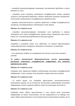 - учащийся продемонстрировал понимание поставленной проблемы и сумел
раскрыть ее суть;
- учащийся сумел изложить имеющиеся географические знания, раскрыв
сущность поставленной проблемы, показал свободное владение материалом,
использовал необходимую географическую терминологию;
- проявил самостоятельность в анализе проблемы и отборе географического
материала, подтверждающего собственную точку зрения.
Оценка «4» ставится если:
учащийся продемонстрировал понимание сути проблемы и показал
понимание того, какие географические знания следует применить при ответе,
связал их с поставленной проблемой на бытовом уровне.
Оценка «3» ставится если:
учащийся в основном понял суть проблемы, но показал фрагментарное
знание фактического материала, имеющего отношение к ее решению.
Оценка «2» ставится если:
- есть серьезные ошибки по содержанию или полное отсутствие знаний и
умений.
За вопрос, проверяющий сформированность умения использовать
различные источники географической информации для решения
практических задач:
Оценка «5» ставится, если:
учащийся смог правильно выбрать необходимые источники географической
информации, четко следовал ходу решения и верно выполнил задание.
Оценка «4» ставится, если:
из ответа видно, что учащийся представляет последовательность
выполнения задания, но не полностью использовал необходимые источники
информации и (или) в процессе работы допустил некоторые неточности.
Оценка «3» ставится, если:
учащийся имеет общее представление о том, какого рода источники
информации он может использовать, но сам затрудняется в их выборе, или
имеет общее представление о последовательности выполнения задания, но не
 