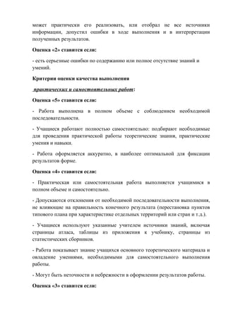 может практически его реализовать, или отобрал не все источники
информации, допустил ошибки в ходе выполнения и в интерпретации
полученных результатов.
Оценка «2» ставится если:
- есть серьезные ошибки по содержанию или полное отсутствие знаний и
умений.
Критерии оценки качества выполнения
практических и самостоятельных работ:
Оценка «5» ставится если:
- Работа выполнена в полном объеме с соблюдением необходимой
последовательности.
- Учащиеся работают полностью самостоятельно: подбирают необходимые
для проведения практической работы теоретические знания, практические
умения и навыки.
- Работа оформляется аккуратно, в наиболее оптимальной для фиксации
результатов форме.
Оценка «4» ставится если:
- Практическая или самостоятельная работа выполняется учащимися в
полном объеме и самостоятельно.
- Допускаются отклонения от необходимой последовательности выполнения,
не влияющие на правильность конечного результата (перестановка пунктов
типового плана при характеристике отдельных территорий или стран и т.д.).
- Учащиеся используют указанные учителем источники знаний, включая
страницы атласа, таблицы из приложения к учебнику, страницы из
статистических сборников.
- Работа показывает знание учащихся основного теоретического материала и
овладение умениями, необходимыми для самостоятельного выполнения
работы.
- Могут быть неточности и небрежности в оформлении результатов работы.
Оценка «3» ставится если:
 