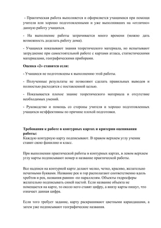 - Практическая работа выполняется и оформляется учащимися при помощи
учителя или хорошо подготовленными и уже выполнивших на «отлично»
данную работу учащихся.
- На выполнение работы затрачивается много времени (можно дать
возможность доделать работу дома).
- Учащиеся показывают знания теоретического материала, но испытывают
затруднение при самостоятельной работе с картами атласа, статистическими
материалами, географическими приборами.
Оценка «2» ставится если:
- Учащиеся не подготовлены к выполнению этой работы.
- Полученные результаты не позволяют сделать правильных выводов и
полностью расходятся с поставленной целью.
- Показывается плохое знание теоретического материала и отсутствие
необходимых умений.
- Руководство и помощь со стороны учителя и хорошо подготовленных
учащихся неэффективны по причине плохой подготовки.
Требования к работе в контурных картах и критерии оценивания
работы:
Каждую контурную карту подписывают. В правом верхнем углу ученик
ставит свою фамилию и класс.
При выполнении практической работы в контурных картах, в левом верхнем
углу карты подписывают номер и название практической работы.
Все надписи на контурной карте делают мелко, четко, красиво, желательно
печатными буквами. Название рек и гор располагают соответственно вдоль
хребтов и рек, названия равнин -по параллелям. Объекты гидросферы
желательно подписывать синей пастой. Если название объекта не
помещается на карте, то около него ставят цифру, а внизу карты пишут, что
означает данная цифра.
Если того требует задание, карту раскрашивают цветными карандашами, а
затем уже подписывают географические названия.
 