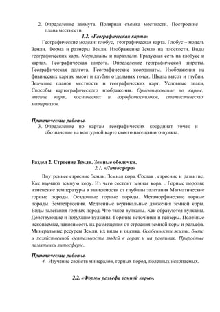 2. Определение азимута. Полярная съемка местности. Построение
плана местности.
1.2. «Географическая карта»
Географические модели: глобус, географическая карта. Глобус – модель
Земли. Форма и размеры Земли. Изображение Земли на плоскости. Виды
географических карт. Меридианы и параллели. Градусная сеть на глобусе и
картах. Географическая широта. Определение географической широты.
Географическая долгота. Географические координаты. Изображения на
физических картах высот и глубин отдельных точек. Шкала высот и глубин.
Значение планов местности и географических карт. Условные знаки,
Способы картографического изображения. Ориентирование по карте;
чтение карт, космических и аэрофотоснимков, статистических
материалов.
Практические работы.
3. Определение по картам географических координат точек и
обозначение на контурной карте своего населенного пункта.
Раздел 2. Строение Земли. Земные оболочки.
2.1. «Литосфера»
Внутреннее строение Земли. Земная кора. Состав , строение и развитие.
Как изучают земную кору. Из чего состоит земная кора. . Горные породы;
изменение температуры в зависимости от глубины залегания Магматические
горные породы. Осадочные горные породы. Метаморфические горные
породы. Землетрясения. Медленные вертикальные движения земной коры.
Виды залегания горных пород. Что такое вулканы. Как образуются вулканы.
Действующие и потухшие вулканы. Горячие источники и гейзеры. Полезные
ископаемые, зависимость их размещения от строения земной коры и рельефа.
Минеральные ресурсы Земли, их виды и оценка. Особенности жизни, быта
и хозяйственной деятельности людей в горах и на равнинах. Природные
памятники литосферы.
Практические работы.
4. Изучение свойств минералов, горных пород, полезных ископаемых.
2.2. «Формы рельефа земной коры».
 